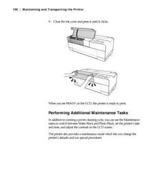 Page 1005-100
100 | Maintaining and Transporting the Printer
9. Close the ink cover and press it until it clicks.
When you see 
READY on the LCD, the printer is ready to print. 
Performing Additional Maintenance Tasks
In addition to running a power cleaning cycle, you can use the Maintenance 
menu to switch between Matte Black and Photo Black, set the printer’s date 
and time, and adjust the contrast on the LCD screen.
The printer also provides a maintenance mode which lets you change the 
printer’s defaults and...