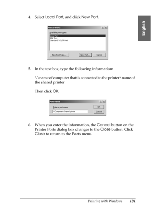 Page 101Printing with Windows101
1
1
1
1
1
1
1
1
1
1
1
1
English
4. Select Local Port, and click New Port.
5. In the text box, type the following information:
\
ame of computer that is connected to the printer
ame of 
the shared printer
Then click OK.
6. When you enter the information, the Cancel button on the 
Printer Ports dialog box changes to the Close button. Click 
Close to return to the Ports menu.
 