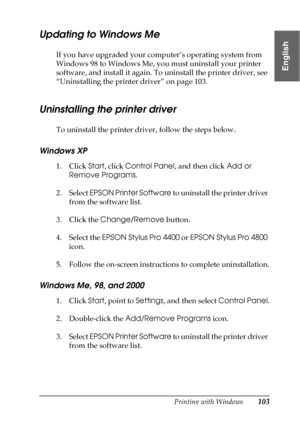 Page 103Printing with Windows103
1
1
1
1
1
1
1
1
1
1
1
1
English
Updating to Windows Me
If you have upgraded your computer’s operating system from 
Windows 98 to Windows Me, you must uninstall your printer 
software, and install it again. To uninstall the printer driver, see 
“Uninstalling the printer driver” on page 103.
Uninstalling the printer driver
To uninstall the printer driver, follow the steps below.
Windows XP
1. Click Start, click Control Panel, and then click Add or 
Remove Programs.
2. Select EPSON...