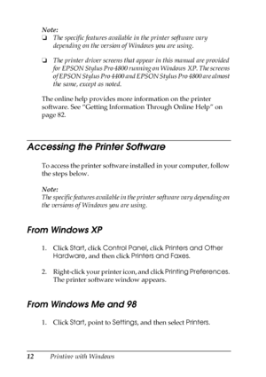 Page 1212Printing with Windows Note:
❏The specific features available in the printer software vary 
depending on the version of Windows you are using.
❏The printer driver screens that appear in this manual are provided 
for EPSON Stylus Pro 4800 running on Windows XP. The screens 
of EPSON Stylus Pro 4400 and EPSON Stylus Pro 4800 are almost 
the same, except as noted.
The online help provides more information on the printer 
software. See “Getting Information Through Online Help” on 
page 82.
Accessing the...