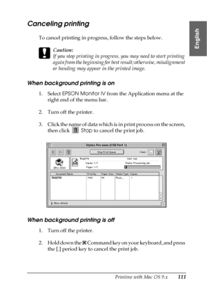 Page 111Printing with Mac OS 9.x111
2
2
2
2
2
2
2
2
2
2
2
2
English
Canceling printing
To cancel printing in progress, follow the steps below.
c
Caution:
If you stop printing in progress, you may need to start printing 
again from the beginning for best result; otherwise, misalignment 
or banding may appear in the printed image.
When background printing is on
1. Select EPSON Monitor IV from the Application menu at the 
right end of the menu bar. 
2. Turn off the printer.
3. Click the name of data which is in...