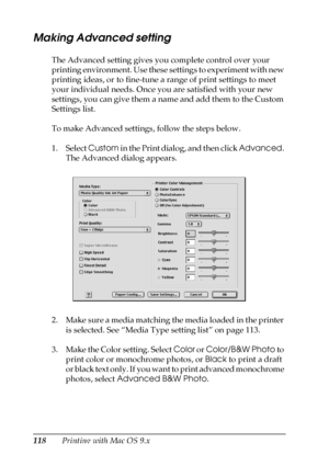 Page 118118Printing with Mac OS 9.x
Making Advanced setting
The Advanced setting gives you complete control over your 
printing environment. Use these settings to experiment with new 
printing ideas, or to fine-tune a range of print settings to meet 
your individual needs. Once you are satisfied with your new 
settings, you can give them a name and add them to the Custom 
Settings list.
To make Advanced settings, follow the steps below.
1. Select Custom in the Print dialog, and then click Advanced. 
The Advanced...