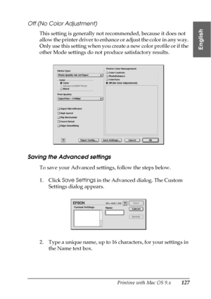 Page 127Printing with Mac OS 9.x127
2
2
2
2
2
2
2
2
2
2
2
2
English
Off (No Color Adjustment)
This setting is generally not recommended, because it does not 
allow the printer driver to enhance or adjust the color in any way. 
Only use this setting when you create a new color profile or if the 
other Mode settings do not produce satisfactory results.
Saving the Advanced settings
To save your Advanced settings, follow the steps below.
1. Click Save Settings in the Advanced dialog. The Custom 
Settings dialog...