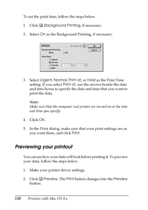 Page 130130Printing with Mac OS 9.x To set the print time, follow the steps below.
1. Click  Background Printing, if necessary.
2. Select On as the Background Printing, if necessary.
3. Select Urgent, Normal, Print at, or Hold as the Print Time 
setting. If you select Print at, use the arrows beside the date 
and time boxes to specify the date and time that you want to 
print the data.
Note:
Make sure that the computer and printer are turned on at the date 
and time you specify.
4. Click OK. 
5. In the Print...