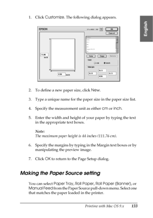 Page 133Printing with Mac OS 9.x133
2
2
2
2
2
2
2
2
2
2
2
2
English
1. Click Customize. The following dialog appears.
2. To define a new paper size, click New.
3. Type a unique name for the paper size in the paper size list.
4. Specify the measurement unit as either cm or inch.
5. Enter the width and height of your paper by typing the text 
in the appropriate text boxes.
Note:
The maximum paper height is 44 inches (111.76 cm).
6. Specify the margins by typing in the Margin text boxes or by 
manipulating the...