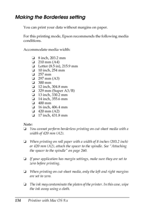 Page 134134Printing with Mac OS 9.x
Making the Borderless setting
You can print your data without margins on paper. 
For this printing mode, Epson recommends the following media 
conditions.
Accommodate media width:
Note:
❏You cannot perform borderless printing on cut-sheet media with a 
width of 420 mm (A2).
❏When printing on roll paper with a width of 8 inches (203.2 inch) 
or 420 mm (A2), attach the spacer to the spindle. See “Attaching 
the spacer to the spindle” on page 260.
❏If your application has margin...