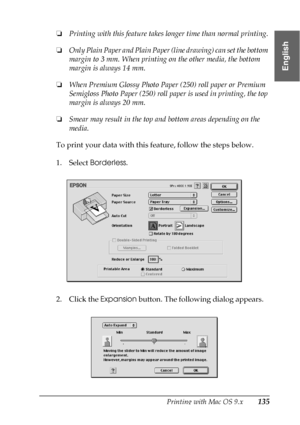 Page 135Printing with Mac OS 9.x135
2
2
2
2
2
2
2
2
2
2
2
2
English
❏Printing with this feature takes longer time than normal printing.
❏Only Plain Paper and Plain Paper (line drawing) can set the bottom 
margin to 3 mm. When printing on the other media, the bottom 
margin is always 14 mm.
❏When Premium Glossy Photo Paper (250) roll paper or Premium 
Semigloss Photo Paper (250) roll paper is used in printing, the top 
margin is always 20 mm.
❏Smear may result in the top and bottom areas depending on the 
media....