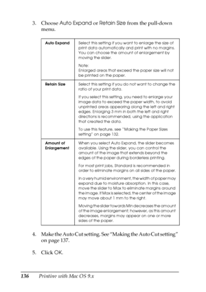 Page 136136Printing with Mac OS 9.x 3. Choose Auto Expand or Retain Size from the pull-down 
menu.
4. Make the Auto Cut setting. See “Making the Auto Cut setting” 
on page 137.
5. Click OK.
Auto ExpandSelect this setting if you want to enlarge the size of 
print data automatically and print with no margins. 
You can choose the amount of enlargement by 
moving the slider.
Note:
Enlarged areas that exceed the paper size will not 
be printed on the paper.
Retain SizeSelect this setting if you do not want to change...