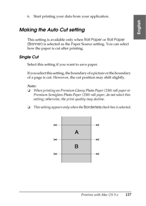 Page 137Printing with Mac OS 9.x137
2
2
2
2
2
2
2
2
2
2
2
2
English
6. Start printing your data from your application.
Making the Auto Cut setting
This setting is available only when Roll Paper or Roll Paper 
(Banner) is selected as the Paper Source setting. You can select 
how the paper is cut after printing. 
Single Cut
Select this setting if you want to save paper. 
If you select this setting, the boundary of a picture or the boundary 
of a page is cut. However, the cut position may shift slightly.
Note:...