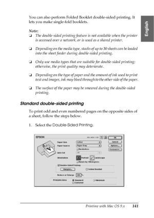 Page 141Printing with Mac OS 9.x141
2
2
2
2
2
2
2
2
2
2
2
2
English
You can also perform Folded Booklet double-sided printing. It 
lets you make single-fold booklets. 
Note:
❏The double-sided printing feature is not available when the printer 
is accessed over a network, or is used as a shared printer.
❏Depending on the media type, stacks of up to 30 sheets can be loaded 
into the sheet feeder during double-sided printing.
❏Only use media types that are suitable for double-sided printing; 
otherwise, the print...