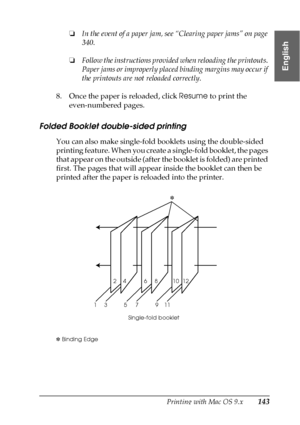 Page 143Printing with Mac OS 9.x143
2
2
2
2
2
2
2
2
2
2
2
2
English
❏In the event of a paper jam, see “Clearing paper jams” on page 
340.
❏Follow the instructions provided when reloading the printouts. 
Paper jams or improperly placed binding margins may occur if 
the printouts are not reloaded correctly. 
8. Once the paper is reloaded, click Resume to print the 
even-numbered pages.
Folded Booklet double-sided printing
You can also make single-fold booklets using the double-sided 
printing feature. When you...