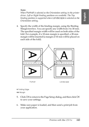 Page 145Printing with Mac OS 9.x145
2
2
2
2
2
2
2
2
2
2
2
2
English
Note:
When Portrait is selected as the Orientation setting in the printer 
driver, Left or Right binding positions are available. The Top 
binding position is supported when Landscape is selected as the 
Orientation setting.
4. Specify the width of the binding margin, using the Binding 
Margin text box. You can specify any width from 3 to 30 mm. 
The specified margin width will be used on both sides of the 
fold. For example, if a 10-mm margin...