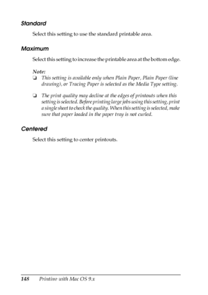 Page 148148Printing with Mac OS 9.x
Standard
Select this setting to use the standard printable area.
Maximum
Select this setting to increase the printable area at the bottom edge.
Note:
❏This setting is available only when Plain Paper, Plain Paper (line 
drawing), or Tracing Paper is selected as the Media Type setting.
❏The print quality may decline at the edges of printouts when this 
setting is selected. Before printing large jobs using this setting, print 
a single sheet to check the quality. When this...