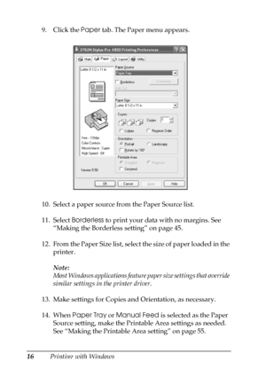 Page 1616Printing with Windows 9. Click the Paper tab. The Paper menu appears.
10. Select a paper source from the Paper Source list.
11. Select Borderless to print your data with no margins. See 
“Making the Borderless setting” on page 45.
12. From the Paper Size list, select the size of paper loaded in the 
printer.
Note:
Most Windows applications feature paper size settings that override 
similar settings in the printer driver.
13. Make settings for Copies and Orientation, as necessary.
14. When Paper Tray or...