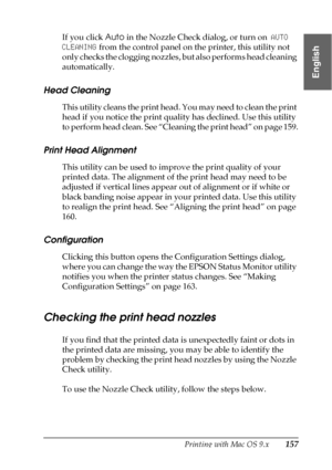 Page 157Printing with Mac OS 9.x157
2
2
2
2
2
2
2
2
2
2
2
2
English
If you click Auto in the Nozzle Check dialog, or turn on AUTO 
CLEANING from the control panel on the printer, this utility not 
only checks the clogging nozzles, but also performs head cleaning 
automatically.
Head Cleaning
This utility cleans the print head. You may need to clean the print 
head if you notice the print quality has declined. Use this utility 
to perform head clean. See “Cleaning the print head” on page 159.
Print Head...