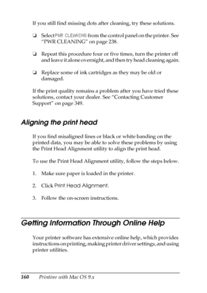 Page 160160Printing with Mac OS 9.x If you still find missing dots after cleaning, try these solutions.
❏Select PWR CLEANING from the control panel on the printer. See 
“PWR CLEANING” on page 238.
❏Repeat this procedure four or five times, turn the printer off 
and leave it alone overnight, and then try head cleaning again.
❏Replace some of ink cartridges as they may be old or 
damaged.
If the print quality remains a problem after you have tried these 
solutions, contact your dealer. See “Contacting Customer...