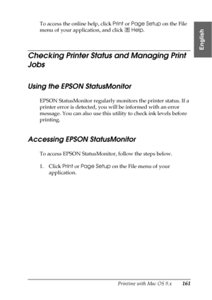 Page 161Printing with Mac OS 9.x161
2
2
2
2
2
2
2
2
2
2
2
2
English
To access the online help, click Print or Page Setup on the File 
menu of your application, and click   Help. 
Checking Printer Status and Managing Print 
Jobs
Using the EPSON StatusMonitor
EPSON StatusMonitor regularly monitors the printer status. If a 
printer error is detected, you will be informed with an error 
message. You can also use this utility to check ink levels before 
printing.
Accessing EPSON StatusMonitor
To access EPSON...