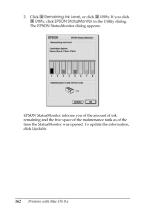 Page 162162Printing with Mac OS 9.x 2. Click  Remaining Ink Level, or click   Utility. If you click 
 Utility, click EPSON StatusMonitor in the Utility dialog. 
The EPSON StatusMonitor dialog appears.
EPSON StatusMonitor informs you of the amount of ink 
remaining and the free space of the maintenance tank as of the 
time the StatusMonitor was opened. To update the information, 
click Update.
 