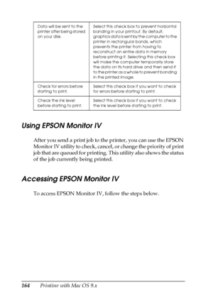 Page 164164Printing with Mac OS 9.x
Using EPSON Monitor IV
After you send a print job to the printer, you can use the EPSON 
Monitor IV utility to check, cancel, or change the priority of print 
job that are queued for printing. This utility also shows the status 
of the job currently being printed.
Accessing EPSON Monitor IV
To access EPSON Monitor IV, follow the steps below.
Data will be sent to the 
printer after being stored 
on your disk.Select this check box to prevent horizontal 
banding in your printout....