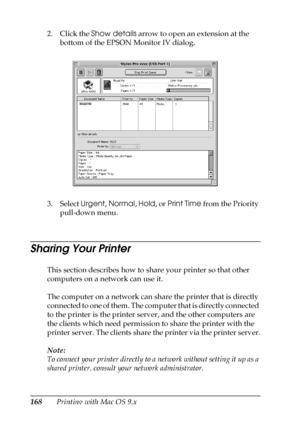 Page 168168Printing with Mac OS 9.x 2. Click the Show details arrow to open an extension at the 
bottom of the EPSON Monitor IV dialog. 
3. Select Urgent, Normal, Hold, or Print Time from the Priority 
pull-down menu.
Sharing Your Printer
This section describes how to share your printer so that other 
computers on a network can use it.
The computer on a network can share the printer that is directly 
connected to one of them. The computer that is directly connected 
to the printer is the printer server, and the...