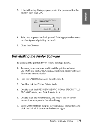 Page 171Printing with Mac OS 9.x171
2
2
2
2
2
2
2
2
2
2
2
2
English
3. If the following dialog appears, enter the password for the 
printer, then click OK.
4. Select the appropriate Background Printing option button to 
turn background printing on or off.
5. Close the Chooser.
Uninstalling the Printer Software
To uninstall the printer driver, follow the steps below.
1. Turn on your computer and insert the printer software 
CD-ROM into the CD-ROM drive. The Epson printer software 
disk opens automatically.
2....