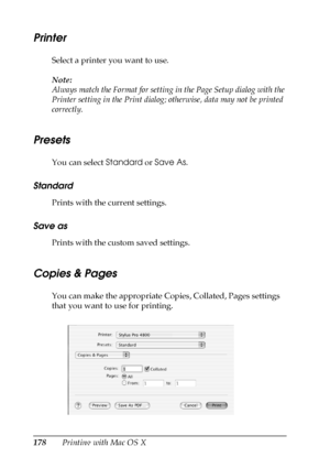 Page 178178Printing with Mac OS X
Printer
Select a printer you want to use.
Note:
Always match the Format for setting in the Page Setup dialog with the 
Printer setting in the Print dialog; otherwise, data may not be printed 
correctly.
Presets
You can select Standard or Save As.
Standard
Prints with the current settings.
Save as
Prints with the custom saved settings.
Copies & Pages
You can make the appropriate Copies, Collated, Pages settings 
that you want to use for printing.
 