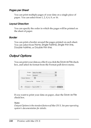 Page 180180Printing with Mac OS X
Pages per Sheet
You can print multiple pages of your data on a single piece of 
paper. You can select from 1, 2, 4, 6, 9, or 16.
Layout Direction
You can specify the order in which the pages will be printed on 
the sheet of paper.
Border
You can print a border around the pages printed on each sheet. 
You can select from None, Single hairline, Single thin line, 
Double hairline, or Double thin line.
Output Options
You can print your data as a file if you click the Save as File...