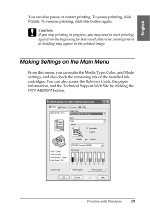 Page 19Printing with Windows19
1
1
1
1
1
1
1
1
1
1
1
1
English
You can also pause or restart printing. To pause printing, click 
Pause. To resume printing, click this button again.
c
Caution:
If you stop printing in progress, you may need to start printing 
again from the beginning for best result; otherwise, misalignment 
or banding may appear in the printed image.
Making Settings on the Main Menu
From this menu, you can make the Media Type, Color, and Mode 
settings, and also check the remaining ink of the...