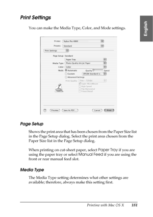 Page 181Printing with Mac OS X181
3
3
3
3
3
3
3
3
3
3
3
3
English
Print Settings
You can make the Media Type, Color, and Mode settings.
Page Setup
Shows the print area that has been chosen from the Paper Size list 
in the Page Setup dialog. Select the print area chosen from the 
Paper Size list in the Page Setup dialog.
When printing on cut-sheet paper, select Paper Tray if you are 
using the paper tray or select Manual Feed if you are using the 
front or rear manual feed slot. 
Media Type
The Media Type setting...