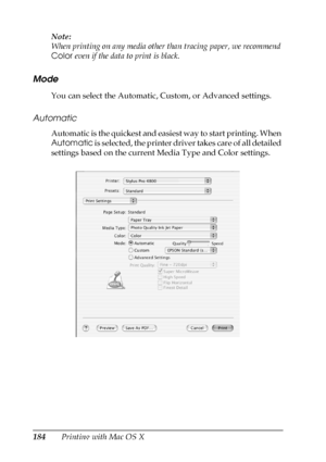 Page 184184Printing with Mac OS X Note:
When printing on any media other than tracing paper, we recommend 
Color even if the data to print is black.
Mode
You can select the Automatic, Custom, or Advanced settings.
Automatic
Automatic is the quickest and easiest way to start printing. When 
Automatic is selected, the printer driver takes care of all detailed 
settings based on the current Media Type and Color settings.
 