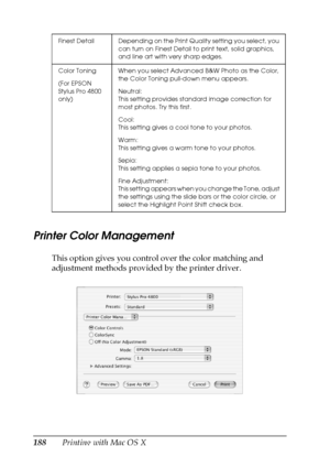 Page 188188Printing with Mac OS X
Printer Color Management
This option gives you control over the color matching and 
adjustment methods provided by the printer driver.
Finest Detail Depending on the Print Quality setting you select, you 
can turn on Finest Detail to print text, solid graphics, 
and line art with very sharp edges.
Color Toning
(For EPSON 
Stylus Pro 4800 
only)When you select Advanced B&W Photo as the Color, 
the Color Toning pull-down menu appears.
Neutral:
This setting provides standard image...