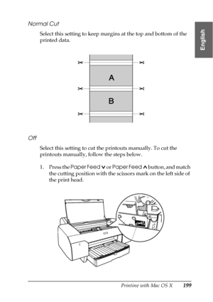 Page 199Printing with Mac OS X199
3
3
3
3
3
3
3
3
3
3
3
3
English
Normal Cut
Select this setting to keep margins at the top and bottom of the 
printed data.
Off
Select this setting to cut the printouts manually. To cut the 
printouts manually, follow the steps below.
1. Press the Paper Feed  or Paper Feed  button, and match 
the cutting position with the scissors mark on the left side of 
the print head.
 