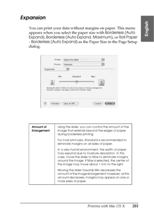 Page 201Printing with Mac OS X201
3
3
3
3
3
3
3
3
3
3
3
3
English
Expansion
You can print your data without margins on paper. This menu 
appears when you select the paper size with Borderless (Auto 
Expand), Borderless (Auto Expand, Maximum), or Roll Paper 
- Borderless (Auto Expand) as the Paper Size in the Page Setup 
dialog.
Amount of 
EnlargementUsing the slider, you can control the amount of the 
image that extends beyond the edges of paper 
during borderless printing.
For most print jobs, Standard is...