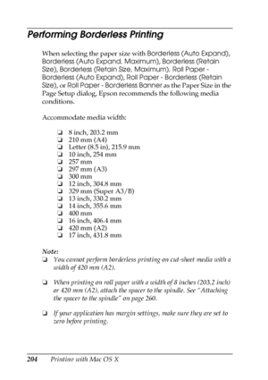 Page 204204Printing with Mac OS X
Performing Borderless Printing
When selecting the paper size with Borderless (Auto Expand), 
Borderless (Auto Expand, Maximum), Borderless (Retain 
Size), Borderless (Retain Size, Maximum), Roll Paper - 
Borderless (Auto Expand), Roll Paper - Borderless (Retain 
Size), or Roll Paper - Borderless Banner as the Paper Size in the 
Page Setup dialog, Epson recommends the following media 
conditions.
Accommodate media width:
Note:
❏You cannot perform borderless printing on cut-sheet...