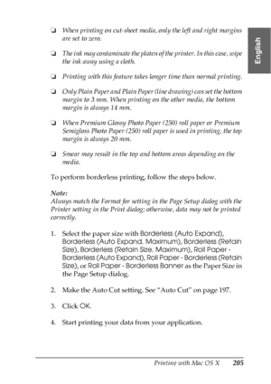 Page 205Printing with Mac OS X205
3
3
3
3
3
3
3
3
3
3
3
3
English
❏When printing on cut-sheet media, only the left and right margins 
are set to zero.
❏The ink may contaminate the platen of the printer. In this case, wipe 
the ink away using a cloth.
❏Printing with this feature takes longer time than normal printing.
❏Only Plain Paper and Plain Paper (line drawing) can set the bottom 
margin to 3 mm. When printing on the other media, the bottom 
margin is always 14 mm.
❏When Premium Glossy Photo Paper (250) roll...