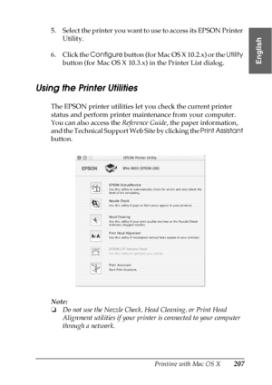 Page 207Printing with Mac OS X207
3
3
3
3
3
3
3
3
3
3
3
3
English
5. Select the printer you want to use to access its EPSON Printer 
Utility.
6. Click the Configure button (for Mac OS X 10.2.x) or the Utility 
button (for Mac OS X 10.3.x) in the Printer List dialog.
Using the Printer Utilities
The EPSON printer utilities let you check the current printer 
status and perform printer maintenance from your computer. 
You can also access the Reference Guide, the paper information, 
and the Technical Support Web Site...