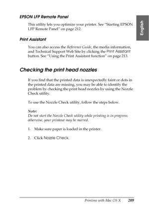 Page 209Printing with Mac OS X209
3
3
3
3
3
3
3
3
3
3
3
3
English
EPSON LFP Remote Panel
This utility lets you optimize your printer. See “Starting EPSON 
LFP Remote Panel” on page 212. 
Print Assistant
You can also access the Reference Guide, the media information, 
and Technical Support Web Site by clicking the Print Assistant 
button. See “Using the Print Assistant function” on page 213.
Checking the print head nozzles
If you find that the printed data is unexpectedly faint or dots in 
the printed data are...