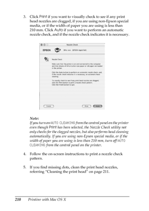 Page 210210Printing with Mac OS X 3. Click Print if you want to visually check to see if any print 
head nozzles are clogged, if you are using non-Epson special 
media, or if the width of paper you are using is less than 
210 mm. Click Auto if you want to perform an automatic 
nozzle check, and if the nozzle check indicates it is necessary.
Note:
If you turn on AUTO CLEANING from the control panel on the printer 
even though Print has been selected, the Nozzle Check utility not 
only checks for the clogged...