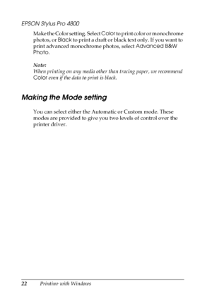 Page 2222Printing with Windows
EPSON Stylus Pro 4800
Make the Color setting. Select Color to print color or monochrome 
photos, or Black to print a draft or black text only. If you want to 
print advanced monochrome photos, select Advanced B&W 
Photo.
Note:
When printing on any media other than tracing paper, we recommend 
Color even if the data to print is black.
Making the Mode setting
You can select either the Automatic or Custom mode. These 
modes are provided to give you two levels of control over the...