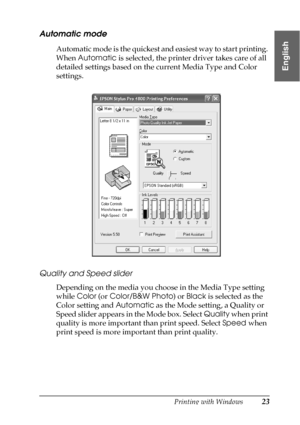 Page 23Printing with Windows23
1
1
1
1
1
1
1
1
1
1
1
1
English
Automatic mode
Automatic mode is the quickest and easiest way to start printing. 
When Automatic is selected, the printer driver takes care of all 
detailed settings based on the current Media Type and Color 
settings.
Quality and Speed slider
Depending on the media you choose in the Media Type setting 
while Color (or Color/B&W Photo) or Black is selected as the 
Color setting and Automatic as the Mode setting, a Quality or 
Speed slider appears in...