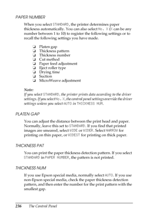 Page 236236The Control Panel
PAPER NUMBER
When you select STANDARD, the printer determines paper 
thickness automatically. You can also select No. X (X can be any 
number between 1 to 10) to register the following settings or to 
recall the following settings you have made.
Note:
If you select STANDARD, the printer prints data according to the driver 
settings. If you select No. X, the control panel settings override the driver 
settings unless you select AUTO in THICKNESS NUM.
PLATEN GAP
You can adjust the...