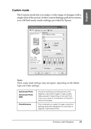 Page 25Printing with Windows25
1
1
1
1
1
1
1
1
1
1
1
1
English
Custom mode
The Custom mode lets you make a wide range of changes with a 
single click of the mouse. In the Custom Settings pull-down menu, 
you will find ready-made settings provided by Epson. 
Note:
These ready-made settings may not appear, depending on the Media 
Type and Color settings.
Advanced Photo
Advanced Photo 
2880Good for printing scanned photos and 
digitally captured images in high quality. 
Helps prevent misprinting of ink dots that...