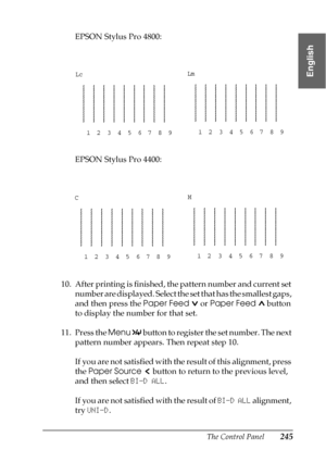 Page 245The Control Panel245
4
4
4
4
4
4
4
4
4
4
4
4
English
EPSON Stylus Pro 4800:
EPSON Stylus Pro 4400:
10. After printing is finished, the pattern number and current set 
number are displayed. Select the set that has the smallest gaps, 
and then press the Paper Feed   or Paper Feed  button 
to display the number for that set.
11. Press the Menu 
 button to register the set number. The next 
pattern number appears. Then repeat step 10.
If you are not satisfied with the result of this alignment, press 
the...