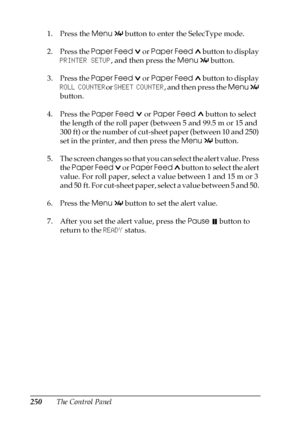 Page 250250The Control Panel 1. Press the Menu 
 button to enter the SelecType mode.
2. Press the Paper Feed   or Paper Feed   button to display 
PRINTER SETUP, and then press the Menu 
 button.
3. Press the Paper Feed   or Paper Feed   button to display 
ROLL COUNTERor SHEET COUNTER, and then press the Menu 
 
button.
4. Press the Paper Feed   or Paper Feed  button to select 
the length of the roll paper (between 5 and 99.5 m or 15 and 
300 ft) or the number of cut-sheet paper (between 10 and 250) 
set in the...