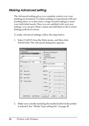 Page 2626Printing with Windows
Making Advanced setting
The Advanced setting gives you complete control over your 
printing environment. Use these settings to experiment with new 
printing ideas, or to fine-tune a range of print settings to meet 
your individual needs. Once you are satisfied with your new 
settings, you can give them a name and add them to the Custom 
Settings pull-down menu.
To make Advanced settings, follow the steps below.
1. Select Custom from the Main menu, and then click 
Advanced. The...