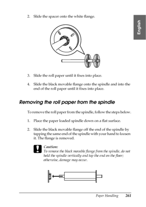 Page 261Paper Handling261
6
6
6
6
6
6
6
6
6
6
6
6
English
2. Slide the spacer onto the white flange.
3. Slide the roll paper until it fixes into place.
4. Slide the black movable flange onto the spindle and into the 
end of the roll paper until it fixes into place.
Removing the roll paper from the spindle
To remove the roll paper from the spindle, follow the steps below.
1. Place the paper loaded spindle down on a flat surface.
2. Slide the black movable flange off the end of the spindle by 
tapping the same end...