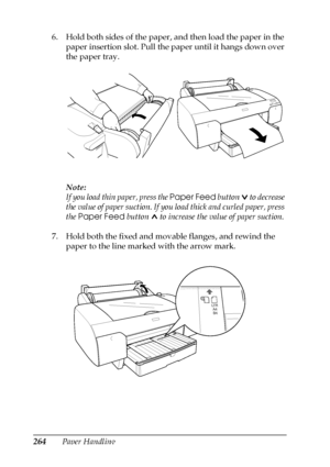 Page 264264Paper Handling 6. Hold both sides of the paper, and then load the paper in the 
paper insertion slot. Pull the paper until it hangs down over 
the paper tray.
Note:
If you load thin paper, press the Paper Feed button   to decrease 
the value of paper suction. If you load thick and curled paper, press 
the Paper Feed button   to increase the value of paper suction.
7. Hold both the fixed and movable flanges, and rewind the 
paper to the line marked with the arrow mark.
 