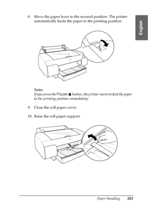 Page 265Paper Handling265
6
6
6
6
6
6
6
6
6
6
6
6
English
8. Move the paper lever to the secured position. The printer 
automatically feeds the paper to the printing position.
Note:
If you press the Pause 
 button, the printer starts to feed the paper 
to the printing position immediately.
9. Close the roll paper cover.
10. Raise the roll paper support.
 