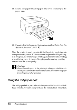 Page 266266Paper Handling 11. Extend the paper tray and paper tray cover according to the 
paper size.
12. Press the Paper Source   button to select Roll Auto Cut On 
 or Roll Auto Cut Off .
Now the printer is ready to print. While the printer is printing, do 
not open the top cover. If the top cover is opened while printing 
is in progress, the printer stops printing, and then restarts printing 
when the top cover is closed. Stopping and restarting printing 
may reduce the print quality.
c
Caution:
Do not leave...