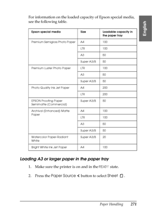 Page 271Paper Handling271
6
6
6
6
6
6
6
6
6
6
6
6
English
For information on the loaded capacity of Epson special media, 
see the following table.
Loading A3 or larger paper in the paper tray
1. Make sure the printer is on and in the READY state.
2. Press the Paper Source   button to select Sheet .
Epson special media Size Loadable capacity in 
the paper tray
Premium Semigloss Photo Paper A4 100
LTR 100
A3 50
Super A3/B 50
Premium Luster Photo Paper LTR 100
A3 50
Super A3/B 50
Photo Quality Ink Jet Paper A4 200...